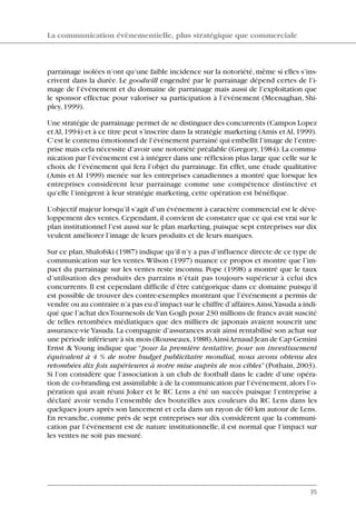 parrainage isolées n’ont qu’une faible incidence sur la notoriété,même si elles s’ins-
crivent dans la durée. Le goodwill engendré par le parrainage dépend certes de l’i-
mage de l’événement et du domaine de parrainage mais aussi de l’exploitation que
le sponsor effectue pour valoriser sa participation à l’événement (Meenaghan, Shi-
pley,1999).
Une stratégie de parrainage permet de se distinguer des concurrents (Campos Lopez
etAl,1994) et à ce titre peut s’inscrire dans la stratégie marketing (Amis etAl,1999).
C’est le contenu émotionnel de l’événement parrainé qui embellit l’image de l’entre-
prise mais cela nécessite d’avoir une notoriété préalable (Gregory,1984).La commu-
nication par l’événement est à intégrer dans une réflexion plus large que celle sur le
choix de l’événement qui fera l’objet du parrainage. En effet, une étude qualitative
(Amis et Al 1999) menée sur les entreprises canadiennes a montré que lorsque les
entreprises considèrent leur parrainage comme une compétence distinctive et
qu’elle l’intègrent à leur stratégie marketing,cette opération est bénéfique.
L’objectif majeur lorsqu’il s’agit d’un événement à caractère commercial est le déve-
loppement des ventes.Cependant,il convient de constater que ce qui est vrai sur le
plan institutionnel l’est aussi sur le plan marketing,puisque sept entreprises sur dix
veulent améliorer l’image de leurs produits et de leurs marques.
Sur ce plan,Shalofski (1987) indique qu’il n’y a pas d’influence directe de ce type de
communication sur les ventes.Wilson (1997) nuance ce propos et montre que l’im-
pact du parrainage sur les ventes reste inconnu. Pope (1998) a montré que le taux
d’utilisation des produits des parrains n’était pas toujours supérieur à celui des
concurrents. Il est cependant difficile d’être catégorique dans ce domaine puisqu’il
est possible de trouver des contre-exemples montrant que l’événement a permis de
vendre ou au contraire n’a pas eu d’impact sur le chiffre d’affaires.Ainsi,Yasuda a indi-
qué que l’achat desTournesols deVan Gogh pour 230 millions de francs avait suscité
de telles retombées médiatiques que des milliers de japonais avaient souscrit une
assurance-vieYasuda.La compagnie d’assurances avait ainsi rentabilisé son achat sur
une période inférieure à six mois (Rousseaux,1988).AinsiArnaud Jean de Cap Gemini
Ernst & Young indique que “pour la première tentative, pour un investissement
équivalent à 4 % de notre budget publicitaire mondial, nous avons obtenu des
retombées dix fois supérieures à notre mise auprès de nos cibles”(Pothain, 2003).
Si l’on considère que l’association à un club de football dans le cadre d’une opéra-
tion de co-branding est assimilable à de la communication par l’événement,alors l’o-
pération qui avait réuni Joker et le RC Lens a été un succès puisque l’entreprise a
déclaré avoir vendu l’ensemble des bouteilles aux couleurs du RC Lens dans les
quelques jours après son lancement et cela dans un rayon de 60 km autour de Lens.
En revanche, comme près de sept entreprises sur dix considèrent que la communi-
cation par l’événement est de nature institutionnelle, il est normal que l’impact sur
les ventes ne soit pas mesuré.
La communication évènementielle, plus stratégique que commerciale
35
06097-IntRevueV4 4/11/05 10:40 Page 35
 