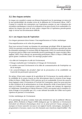 3.2. Des risques certains
Le risque est considéré comme un élément fusionnel avec le parrainage en raison de
la non prédictibilité du résultat et/ou de la diffusion de l’événement (Rose, 1987).
Comme le contrôle des entreprises sur l’opération consiste en une évaluation des
retombées médiatiques à travers la réalisation d’un press book,il est souhaitable d’a-
nalyser les risques qui sont de trois ordres: risques liés à l’opération, pseudo-parrai-
nage et retour sur investissement difficile.
3.2.1. Les risques issus de l’opération
Ces risques prennent deux formes:l’incompréhension et l’échec médiatique
L’incompréhension ou le refus du parrainage
Pour tout secteur, il existe un domaine de parrainage privilégié (Witt & Angenendt,
1992).Les parrains sont plus facilement acceptés dans les domaines sportifs que dans
les domaines artistiques et sociaux (Witt &Angenendt,1992).Les motivations altruis-
tes perçues par les cibles sont essentielles pour le parrainage de causes sociales (Mee-
naghan, 2001). Pour obtenir un sponsoring performant, Otker et Hayes (1988) indi-
quent quatre conditions.Il faut“un mariage parfait entre:
• la cible de l’entreprise et celle de l’événement,
• l’image souhaitée par l’entreprise et l’image de l’événement,
• le média couvrant l’événement et la cible de communication de l’entreprise ou
de la marque,
• les caractéristiques du produit objet de la promotion et la crédibilité ou
l’autorité du partenaire sponsorisé”
De même, il faut tenir compte de la spécificité de l’événement. Les media utilisés et
la crédibilité de la source jouent un rôle déterminant dans la création d’une image
(Otker & Hayes,1988).Baux (1991) précise qu’il est souhaitable d’avoir des associa-
tions logiques entre l’événement et l’activité de l’entreprise,mais il ne peut préciser
si elles résultent de la mémorisation ou d’une démarche réelle d’association. Il met
aussi en évidence des associations contre nature comme une marque de cigarettes
et l’athlétisme.Giannelloni etValette-Florence (1991) ont montré que le transfert d’i-
tems d’image n’est possible que s’il y a une attitude favorable des cibles sur la parti-
cipation du parrain à l’événement.
L’échec médiatique de l’événement
Si le parrainage est perçu comme étant plus désintéressé que la publicité (Meena-
gham, 2001), Perlstein et Piquet (1985) indiquent que “la référence à l’événement
introduit un élément dramatique dont on ne peut prévoir l’issue, puisque la
marque se trouve associée non pas à un support inerte, mécanique, manipulé et
programmé à l’avance, mais à un être humain aux réactions imprévisibles”. Par
36
n°6
06097-IntRevueV4 4/11/05 10:40 Page 36
 