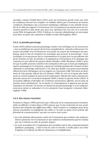 exemple, comme l’établit Baux (1991), pour un événement sportif, toute une série
de conditions doivent être remplies: la visibilité offerte par l’événement, de bonnes
conditions climatiques, une couverture médiatique suffisante et une attitude favora-
ble de la cible par rapport à l’événement.Or,l’acceptation d’un parrain pour un évé-
nement sportif est plus facile que pour une opération liée aux arts ou à caractère
social (Witt & Angenendt, 1992). D’ailleurs, le caractère philanthrope est nécessaire
pour faire accepter une opération à finalité sociale (Meenagham,2001).
3.2.2. Le pseudo-parrainage
Fuchs (2003) définit le pseudo-parrainage comme“une technique où un annonceur
–non accrédité par les ayants droit d’une manifestation –cherche à détourner l’at-
tention du public d’un événement à son profit, au moyen des techniques du mar-
keting, dans le but de récupérer les avantages que procure le parrainage”. Cette
technique n’est pas perçue par le consommateur et en plus,peu ou pas informé des
droits attachés au titre de parrain et d’organisateur d’événement, il ne distingue pas
l’annonceur non officiel du parrain (Shani, Shandler, 1998). Bloxham (1998) a mon-
tré que le public pouvait considérer des entreprises,bien que n’étant pas impliquées
dans le parrainage de l’événement,comme de véritables parrains dès l’instant où elles
utilisaient le parrainage audiovisuel. C’est ainsi que Kodak a pu passer pour parrain
officiel des Jeux Olympiques de LosAngeles en s’associant àABCTelevision au détri-
ment de Fuji, parrain officiel des J.O (Fannin, 1998). Et cela est d’autant plus facile
qu’il est souvent malaisé de percevoir les partenaires officiels des autres annonceurs
présents autour de l’événement (Legrand,2000).Comme le précise Fuchs (2003)“il
est parfois difficile d’identifier les nombreux partenaires officiels, encore plus de
préciser leurs attributions”. En revanche, le consommateur n’apprécie pas qu’une
entreprise ait cherché à le berner en faisant du pseudo-parrainage et son comporte-
ment peut même se radicaliser s’il a le sentiment d’une tromperie volontaire (Mee-
nagham,1998).
3.2.3. Des retours incertains
Perlstein et Piquet (1985) précisent que l’efficacité de la communication événemen-
tielle est difficile à évaluer.Baux (1991) précise que“le but recherché est une modi-
fication des attitudes des différentes cibles”.Ainsi,l’analyse se complique pour deux
raisons essentielles: la multiplicité des cibles et“la mise en place d’un système dif-
férentiel de communication”qui met en œuvre trois cycles:
• un cycle primaire directement centré sur l’événement qui conduit à une audience
directe (présente sur l’événement) et une indirecte (retransmission par les media)
qui vise à obtenir un effet de premier impact,
• un cycle secondaire lié à l’exploitation des retombées par le mix communicationnel
(publicité, packaging…) dans le but de créer le bouche à oreille grâce aux relais
d’opinion et d’obtenir un effet de rémanence et d’amplification,
La communication évènementielle, plus stratégique que commerciale
37
06097-IntRevueV4 4/11/05 10:40 Page 37
 