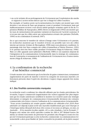 • un cycle tertiaire dû au prolongement de l’événement par l’exploitation des media
et supports à action moins directe qui vise à élargir les cibles touchées.
Par exemple, si l’analyse porte sur la mémorisation, les études ont montré que cette
dernière a un niveau de base qui progresse avant et pendant l’événement, mais qui
malheureusement revient à son niveau initial quelques semaines après la fin de l’o-
pération (Walliser & Nanopoulos,2000).Drews etAngenendt (1992) ont montré que
les taux de mémorisation des parrains variaient en fonction de l’activité soutenue.Il
n’est pas rare que les cibles aient une mémorisation erronée des parrains (Nicholls,
1999) ou les confondent (Cornwell,1997).
En ce qui concerne le transfert de valeurs d’image entre l’événement et le parrain,
les recherches montrent que le transfert d’items est possible tant vers des cibles
interne qu’externe (Grimes & Meenagham,1998) mais sous plusieurs conditions:le
parrainage doit être bien compris des cibles (Giannelloni et Valette Florence, 1991)
et le parrain doit être bien visible pendant l’événement (Stipp & Schiavone, 1996).
Mais cet effet apparaît aussi éphémère (Merbold, 1989) et son maintien dépend de
l’intégration de la communication événementielle dans la stratégie de communica-
tion de l’entreprise et notamment de l’utilisation de l’événement avec d’autres instru-
ments (Stipp & Schiavone,1996).
4.La confirmation de la recherche
d’un bénéfice commercial
L’étude montre très clairement que la recherche de gains commerciaux,notamment
augmentation de parts de marché à travers la conquête de nouveaux marchés, est
fortement présente dans l’esprit des décideurs. L’aspect risque apparaît être moins
indiqué.
4.1. Des finalités commerciales marquées
La recherche tend à confirmer les objectifs affirmés par les études précédentes. En
revanche, l’aspect commercial (augmentation des ventes) apparaît être plus impor-
tant que les études antérieures semblent le montrer.Les sociétés ayant une stratégie
déterminée et intégrée de communication événementielle déclarent des volontés
commerciales très fortes à travers l’utilisation de la communication événementielle.
“Nous avons l’ambition de vendre quatre millions de véhicules d’ici 2010. Pour
atteindre cet objectif, il faut sortir des marchés traditionnels que sont l’Europe et
l’Amérique latine.Renault doit donc être connu et reconnu en Afrique, en Asie, en
Australie… Et la manière la plus rapide, s’il y a des résultats, c’est la Formule 1”.
Peugeot crée même des séries spéciales comme les 206 et 307 Roland Garros. De
même,la volonté rencontrée de présenter les produits chez Peugeot à toutes les éta-
pes de l’événement participe à cette recherche commerciale.La communication évé-
nementielle a alors pour finalité de“faire connaître les produits, de les faire essayer
38
n°6
06097-IntRevueV4 4/11/05 10:40 Page 38
 