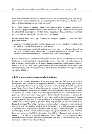 et de les valoriser en les mettant en situation sur des événements ayant une image
valorisante”.FranceTelecom vise à“l’augmentation des ventes, de la part de mar-
ché et de la fréquentation du point de vente”.
En revanche,Alstom ne déclare pas de finalité commerciale. Mais cette position est
totalement logique car l’entreprise a une communication qui vise en grande majorité
les cibles BtoB n’ayant pas de produit destiné au grand public.A noter aussi queTotal
met en avant sur son site des buts sociaux et sociétaux.
L’étude montre donc deux types de comportement par rapport à la communication
par l’événement:
• les entreprises cherchant à travers les opérations à prouver que leurs produits sont
les meilleurs dans le but de susciter des ventes.
• celles qui auraient une participation citoyenne;ces dernières chercheraient à transférer
les valeurs de l’événement à l’image de l’entreprise ou choisiraient une opération en
fonction de valeurs communes de l’opération avec celles de l’entreprise.
L’étude ne semble pas confirmer les résultats obtenus par les chercheurs concernant
le rôle de la communication événementielle sur les ventes. En tout état de cause, si
elle ne permet pas d’établir un lien entre la communication par l’événement et l’é-
volution des ventes, elle laisse à penser que si les entreprises vont jusqu’à créer des
séries limitées à partir de l’événement,c’est qu’elles en retirent un avantage en terme
de chiffre d’affaires.
4.2. Une communication cependant à risque
L’entreprise peut être contrainte de ne pas participer à un événement.Ainsi Total
indique lors d’un communiqué de presse (annexe 5) “C’est avec regret que TotalFi-
naElf a pris la décision de ne pas poursuivre le projet de partenariat construit
avec Havas Sports pour le championnat du monde des multicoques 60’ classe
ORMA et la Fédération Française deVoile.Les positions prises par certains acteurs
du monde de la voile et par plusieurs ligues régionales de la Fédération Fran-
çaise de Voile montrent que ce projet ne peut emporter l’adhésion souhaitée. Le
moment n’est pas encore venu de le concrétiser, malgré les actions entreprises et
les engagements pris par le Groupe depuis le naufrage de l’Erika en décembre
1999”. Mais le risque peut surgir aussi après la participation à l’événement.Ainsi
Peugeot explique“Le golf par exemple était au début considéré comme un sport
réservé à une élite et donc difficilement utilisable et il a fallu quelques années
d’information et de formation pour que tous les pays comprennent que c’est pour
une marque automobile le meilleur moyen de capter l’attention d’une clientèle
haut de gamme, très difficile à toucher par ailleurs”. Peugeot met ainsi en évi-
dence la recherche de proximité identitaire (Hetzel, 2002) que la communication
événementielle permet d’atteindre en créant un lien avec le consommateur tout en
marquant son territoire. (Hetzel, 2002)
La communication évènementielle, plus stratégique que commerciale
39
06097-IntRevueV4 4/11/05 10:40 Page 39
 