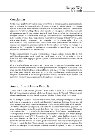 Conclusion
Cette étude exploratoire sur la place accordée à la communication événementielle
dans la politique de communication des entreprises a permis de mettre en évidence
que de nombreux résultats d’études semblent se confirmer à travers l’examen des
réponses.Par ailleurs,l’hypothèse selon laquelle les entreprises utilisent deux straté-
gies majeures semble pouvoir être émise.Il s’agit d’une stratégie de communication
intégrée visant à se constituer un avantage concurrentiel et d’une stratégie occasion-
nelle visant à profiter d’une opportunité pour valoriser l’image de l’entreprise.La pre-
mière a des finalités citoyennes et les entreprises cherchent aussi à placer leurs pro-
duits à travers cette opération ou à prouver que leurs produits sont les meilleurs.La
seconde est purement citoyenne et vise à des retombées corporate sur l’image et la
réputation de l’entreprise. La motivation commerciale ne semble pas être présente
ou tout au moins elle n’est pas affichée.
Cette communication présente cependant des risques certains comme il l’a été rap-
pelé dans la première partie, confirmés par les entreprises. Cela ne retire en rien le
caractère affectif et atypique que ce type de communication entretient avec les dif-
férents publics.
Cependant,la faiblesse du nombre de réponses ne permet pas de considérer que les
résultats sont exhaustifs quant aux comportements des entreprises et reflètent donc
avec exactitude l’attitude des responsables vis-à-vis de ce type de communication.Ce
travail ne peut s’inscrire que dans les recherches qualitatives à confirmer par une
enquête quantitative. Il va de soi que d’autres travaux du même type doivent être
entrepris pour mieux comprendre la stratégie des entreprises.
Annexe 1:articles sur Renault
À quoi sert la F1? Combien ça coûte? Pour établir le bilan de la saison 2003-2004,
Patrick Faure,directeur général adjoint de Renault,patron de“Renault F1Team”,devait
situer les efforts de Renault dans le contexte général de la stratégie de Renault.
La F 1 n’est pas à côté de l’activité de Renault.Certes,c’est important pour le person-
nel, pour le réseau, pour le client. Mais Renault s’engage en Formule 1 pour des rai-
sons stratégiques.Nous avons l’ambition de vendre quatre millions de véhicules d’ici
2010.Pour atteindre cet objectif,il faut sortir des marchés traditionnels que sont l’Eu-
rope et l’Amérique latine. Renault doit donc être connu et reconnu en Afrique, en
Asie,enAustralie… Et la manière la plus rapide,s’il y a des résultats,c’est la Formule 1.
« Il a cependant ajouté que le cour de fonctionnement de Renault doit rester l’Europe
qui représentera jusqu’à 50 % des ventes ».La Formule 1 attire d’ailleurs tous les cons-
tructeurs. L’échec de PSA, l’absence de Volkswagen et General Motors ne peut dissi-
muler les efforts de tous les autres, particulièrement des constructeurs japonais,
Toyota et Honda.En fait,s’il n’y a jamais eu autant de constructeurs présents en For-
mule 1,ce n’est pas pour le simple plaisir de cramer des pneus ou tester la dernière
40
n°6
06097-IntRevueV4 4/11/05 10:40 Page 40
 