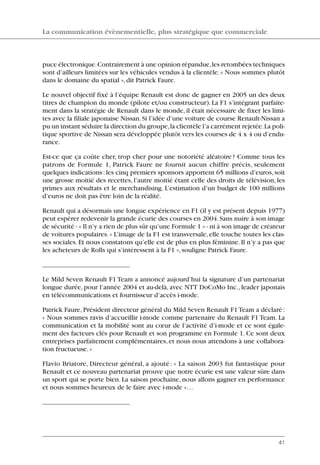 puce électronique.Contrairement à une opinion répandue,les retombées techniques
sont d’ailleurs limitées sur les véhicules vendus à la clientèle.« Nous sommes plutôt
dans le domaine du spatial »,dit Patrick Faure.
Le nouvel objectif fixé à l’équipe Renault est donc de gagner en 2005 un des deux
titres de champion du monde (pilote et/ou constructeur). La F1 s’intégrant parfaite-
ment dans la stratégie de Renault dans le monde, il était nécessaire de fixer les limi-
tes avec la filiale japonaise Nissan.Si l’idée d’une voiture de course Renault-Nissan a
pu un instant séduire la direction du groupe,la clientèle l’a carrément rejetée.La poli-
tique sportive de Nissan sera développée plutôt vers les courses de 4 x 4 ou d’endu-
rance.
Est-ce que ça coûte cher, trop cher pour une notoriété aléatoire? Comme tous les
patrons de Formule 1, Patrick Faure ne fournit aucun chiffre précis, seulement
quelques indications:les cinq premiers sponsors apportent 65 millions d’euros,soit
une grosse moitié des recettes, l’autre moitié étant celle des droits de télévision, les
primes aux résultats et le merchandising. L’estimation d’un budget de 100 millions
d’euros ne doit pas être loin de la réalité.
Renault qui a désormais une longue expérience en F1 (il y est présent depuis 1977)
peut espérer redevenir la grande écurie des courses en 2004.Sans nuire à son image
de sécurité - « Il n’y a rien de plus sûr qu’une Formule 1 » - ni à son image de créateur
de voitures populaires.« L’image de la F1 est transversale,elle touche toutes les clas-
ses sociales.Et nous constatons qu’elle est de plus en plus féminine.Il n’y a pas que
les acheteurs de Rolls qui s’intéressent à la F1 »,souligne Patrick Faure.
Le Mild Seven Renault F1 Team a annoncé aujourd’hui la signature d’un partenariat
longue durée, pour l’année 2004 et au-delà, avec NTT DoCoMo Inc., leader japonais
en télécommunications et fournisseur d’accès i-mode.
Patrick Faure, Président directeur général du Mild Seven Renault F1 Team a déclaré:
« Nous sommes ravis d’accueillir i-mode comme partenaire du Renault F1 Team. La
communication et la mobilité sont au cœur de l’activité d’i-mode et ce sont égale-
ment des facteurs clés pour Renault et son programme en Formule 1. Ce sont deux
entreprises parfaitement complémentaires, et nous nous attendons à une collabora-
tion fructueuse.»
Flavio Briatore, Directeur général, a ajouté : « La saison 2003 fut fantastique pour
Renault et ce nouveau partenariat prouve que notre écurie est une valeur sûre dans
un sport qui se porte bien. La saison prochaine, nous allons gagner en performance
et nous sommes heureux de le faire avec i-mode »…
La communication évènementielle, plus stratégique que commerciale
41
06097-IntRevueV4 4/11/05 10:40 Page 41
 