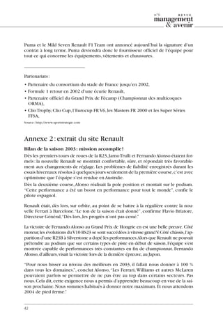 Puma et le Mild Seven Renault F1 Team ont annoncé aujourd’hui la signature d’un
contrat à long terme. Puma deviendra donc le fournisseur officiel de l’équipe pour
tout ce qui concerne les équipements,vêtements et chaussures.
Partenariats:
• Partenaire du consortium du stade de France jusqu’en 2002,
• Formule 1 retour en 2002 d’une écurie Renault,
• Partenaire officiel du Grand Prix de Fécamp (Championnat des multicoques
ORMA),
• ClioTrophy,Clio Cup,l’Eurocup FR V6,les Masters FR 2000 et les Super Séries
FFSA,
Source:http://www.sportstrategie.com
Annexe 2:extrait du site Renault
Bilan de la saison 2003: mission accomplie!
Dès les premiers tours de roues de la R23,JarnoTrulli et FernandoAlonso étaient for-
mels: la nouvelle Renault se montrait confortable, sûre, et répondait très favorable-
ment aux changements de réglage. Les problèmes de fiabilité enregistrés durant les
essais hivernaux résolus à quelques jours seulement de la première course,c’est avec
optimisme que l’équipe s’est rendue en Australie.
Dès la deuxième course,Alonso réalisait la pole position et montait sur le podium.
“Cette performance a été un boost en performance pour tout le monde”, confie le
pilote espagnol.
Renault était, dès lors, sur orbite, au point de se battre à la régulière contre la nou-
velle Ferrari à Barcelone.“Le ton de la saison était donné”, confirme Flavio Briatore,
Directeur Général,“Dès lors,les progrès n’ont pas cessé.”
La victoire de FernandoAlonso au Grand Prix de Hongrie en est une belle preuve.Côté
moteur,les évolutions duV10 RS23 se sont succédées à vitesse grandV.Côté châssis,l’ap-
parition d’une R23B à Silverstone a dopé les performances.Alors que Renault ne pouvait
prétendre au podium que sur certains types de piste en début de saison, l’équipe s’est
montrée capable de performances très constantes en fin de championnat. Fernando
Alonso,d’ailleurs,visait la victoire lors de la dernière épreuve,au Japon.
“Pour nous hisser au niveau des meilleurs en 2003, il fallait nous donner à 100 %
dans tous les domaines.”, conclut Alonso,“Les Ferrari,Williams et autres McLaren
pouvaient parfois se permettre de ne pas être au top dans certains secteurs. Pas
nous.Cela dit,cette exigence nous a permis d’apprendre beaucoup en vue de la sai-
son prochaine.Nous sommes habitués à donner notre maximum.Et nous attendons
2004 de pied ferme.”
42
n°6
06097-IntRevueV4 4/11/05 10:40 Page 42
 