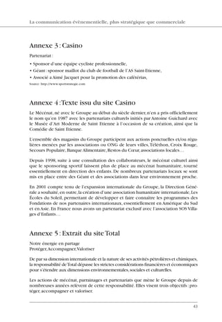 Annexe 3:Casino
Partenariat:
• Sponsor d’une équipe cycliste professionnelle,
• Géant:sponsor maillot du club de football de l’AS Saint-Etienne,
• Associé a Aimé Jacquet pour la promotion des cafétérias,
Source:http://www.sportstrategie.com
Annexe 4:Texte issu du site Casino
Le Mécénat, né avec le Groupe au début du siècle dernier, n’en a pris officiellement
le nom qu’en 1987 avec les partenariats culturels initiés par Antoine Guichard avec
le Musée d’Art Moderne de Saint Etienne à l’occasion de sa création, ainsi que la
Comédie de Saint Etienne.
L’ensemble des magasins du Groupe participent aux actions ponctuelles et/ou régu-
lières menées par les associations ou ONG de leurs villes,Téléthon, Croix Rouge,
Secours Populaire,Banque Alimentaire,Restos du Cœur,associations locales…
Depuis 1998, suite à une consultation des collaborateurs, le mécénat culturel ainsi
que le sponsoring sportif laissent plus de place au mécénat humanitaire, tourné
essentiellement en direction des enfants. De nombreux partenariats locaux se sont
mis en place entre des Géant et des associations dans leur environnement proche.
En 2001 compte tenu de l’expansion internationale du Groupe, la Direction Géné-
rale a souhaité,en outre,la création d’une association humanitaire internationale,Les
Écoles du Soleil, permettant de développer et faire connaître les programmes des
Fondations de nos partenaires internationaux, essentiellement en Amérique du Sud
et en Asie. En France nous avons un partenariat exclusif avec l’association SOS Villa-
ges d’Enfants…
Annexe 5:Extrait du siteTotal
Notre énergie en partage
Protéger,Accompagner,Valoriser
De par sa dimension internationale et la nature de ses activités pétrolières et chimiques,
la responsabilité deTotal dépasse les strictes considérations financières et économiques
pour s’étendre aux dimensions environnementales,sociales et culturelles.
Les actions de mécénat, parrainages et partenariats que mène le Groupe depuis de
nombreuses années relèvent de cette responsabilité. Elles visent trois objectifs: pro-
téger,accompagner et valoriser.
La communication évènementielle, plus stratégique que commerciale
43
06097-IntRevueV4 4/11/05 10:40 Page 43
 