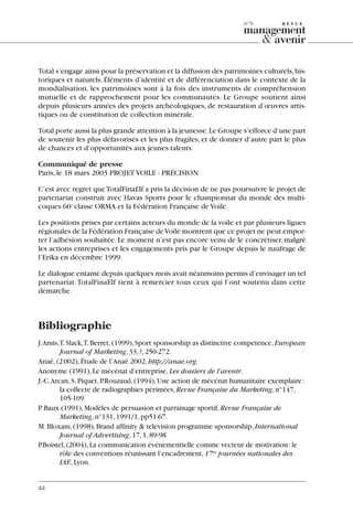 Total s’engage ainsi pour la préservation et la diffusion des patrimoines culturels,his-
toriques et naturels. Éléments d’identité et de différenciation dans le contexte de la
mondialisation, les patrimoines sont à la fois des instruments de compréhension
mutuelle et de rapprochement pour les communautés. Le Groupe soutient ainsi
depuis plusieurs années des projets archéologiques, de restauration d’œuvres artis-
tiques ou de constitution de collection minérale.
Total porte aussi la plus grande attention à la jeunesse.Le Groupe s’efforce d’une part
de soutenir les plus défavorisés et les plus fragiles, et de donner d’autre part le plus
de chances et d’opportunités aux jeunes talents.
Communiqué de presse
Paris,le 18 mars 2003 PROJET VOILE - PRÉCISION
C’est avec regret queTotalFinaElf a pris la décision de ne pas poursuivre le projet de
partenariat construit avec Havas Sports pour le championnat du monde des multi-
coques 60’classe ORMA et la Fédération Française de Voile.
Les positions prises par certains acteurs du monde de la voile et par plusieurs ligues
régionales de la Fédération Française deVoile montrent que ce projet ne peut empor-
ter l’adhésion souhaitée.Le moment n’est pas encore venu de le concrétiser,malgré
les actions entreprises et les engagements pris par le Groupe depuis le naufrage de
l’Erika en décembre 1999.
Le dialogue entamé depuis quelques mois avait néanmoins permis d’envisager un tel
partenariat.TotalFinaElf tient à remercier tous ceux qui l’ont soutenu dans cette
démarche.
Bibliographie
J.Amis,T.Slack,T.Berret,(1999),Sport sponsorship as distinctive competence,European
Journal of Marketing,33,?,250-272.
Anaé,(2002),Étude de l’Anaé 2002,http://anae.org.
Anonyme (1991),Le mécénat d’entreprise,Les dossiers de l’avenir.
J.-C.Arcan,S.Piquet,P.Rouzaud,(1994),Une action de mécénat humanitaire exemplaire:
la collecte de radiographies périmées,Revue Française du Marketing,n°147,
105-109
P.Baux (1991),Modèles de persuasion et parrainage sportif,Revue Française de
Marketing,n°131,1991/1,pp51-67.
M.Bloxam,(1998),Brand affinity & television programme sponsorship,International
Journal of Advertising,17,1,89-98
P.Boistel,(2004),La communication événementielle comme vecteur de motivation:le
rôle des conventions réunissant l’encadrement,17es
journées nationales des
IAE,Lyon.
44
n°6
06097-IntRevueV4 4/11/05 10:40 Page 44
 