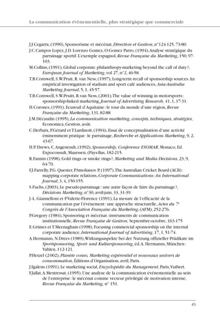 J.J.Cegarra,(1990),Sponsorisme et mécénat,Direction et Gestion,n°124-125,73-80.
J.C.Campos Lopez,J.D.Lorenzo Gomez,O.Gomez Parro,(1994),Analyse stratégique du
parrainage sportif.L’exemple espagnol,Revue Française du Marketing,150,97-
103.
M.Collins,(1991),Global corporate philanthropy-marketing beyond the call of duty?,
European Journal of Marketing,vol 27,n°2,46-58.
T.B.Cornwell,S.W.Pruit,R.van Ness,(1997),Long-term recall of sponsorship sources.An
empirical investigation of stadium and sport café audiences,Asia-Australia
Marketing Journal,5,1,45-57.
T.B.Cornwell,S.W.Pruitt,R.van Ness,(2001),The value of winning in motorsports:
sponsorship-linked marketing,Journal of Advertising Research, 41,1,17-31.
H.Corones,(1991),Ecureuil d’Aquitaine:le tour du monde d’une région,Revue
Française du Marketing,131,82-88
J.M.Décaudin (1995),La communication marketing, concepts, techniques, stratégies,
Economica,Gestion,août.
C.Derbaix,P.Gérard etT.Lardinoit,(1994),Essai de conceptualisation d’une activité
éminemment pratique:le parrainage,Recherche et Applications Marketing,9,2,
43-67.
H.P.Drews,C.Angenendt,(1992),Sponsorship, Conference ESOMAR,Monaco,Ed.
Expoconsult,Maarssen,(Pays-Bas,182-215.
R.Fannin (1998),Gold rings or smoke rings?,Marketing and Media Decisions,23,9,
64-70.
F.J.Farrelly,P.G.Quester,P.Smolianov P,(1997),The Australian Cricket Board (ACB):
mapping corporate relations,Corporate Communications:An International
Journal,3,4,150-155.
S.Fuchs,(2003),Le pseudo-parrainage:une autre façon de faire du parrainage?,
Décisions Marketing,n°30,avril-juin,33,31-39.
J.-L.Giannelloni et P.Valette-Florence (1991),La mesure de l’efficacité de la
communication par l’événement:une approche structurelle,Actes du 7e
Congrès de l’Association Française du Marketing,(AFM),252-276.
P.Gregory (1984),Sponsoring et mécénat:instruments de communication
institutionnelle,Revue Française de Gestion, Septembre-octobre,163-175
E.Grimes etT.Meenagham (1998),Focusing commercial sponsorship on the internal
corporate audience,International Journal of Advertising,17,1,51-74.
A.Hermanns,N.Drees (1989),Wirkungsaspekte bei der Nutzung offizieller Prädikate im
Sportsponsoring, Sport- und Kultursponsoring,éd.A.Hermanns,München:
Vahlen,112-121.
P.Hetzel (2002),Planète conso, Marketing expérentiel et nouveaux univers de
consommation,Éditions d’Organisation,avril,Paris.
J.Igalens (1991),Le marketing social,Encyclopédie du Management,Paris,Vuibert.
F.Jallat,A.Mestressat,(1995),Une analyse de la communication événementielle au sein
de l’entreprise:le mécénat comme vecteur privilégié de motivation interne,
Revue Française du Marketing, n° 151.
La communication évènementielle, plus stratégique que commerciale
45
06097-IntRevueV4 4/11/05 10:40 Page 45
 
