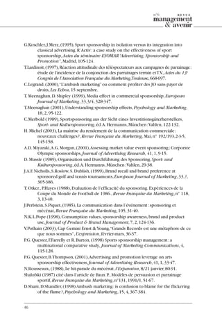 G.Koschler,J.Merz,(1995),Sport sponsorship in isolation versus its integration into
classical advertising.R’Activ:a case study on the effectiveness of sport
sponsorship,Actes du séminaire ESOMAR“Advertising, Sponsorship and
Promotion”,Madrid,105-124.
T.Lardinoit,(1997),Réaction attitudinale des téléspectateurs aux campagnes de parrainage:
étude de l’incidence de la conjonction des parrainages terrain etT.V.,Actes du 13e
Congrès de l’Association Française du Marketing,Toulouse,668-697.
C.Legrand,(2000),“L’ambush marketing”ou comment profiter des JO sans payer de
droits,Les Echos,15 septembre.
T.Meenaghan,D.Shipley (1999),Media effect in commercial sponsorship,European
Journal of Marketing,33,3/4,328-347.
T.Meenaghan (2001),Understanding sponsorship effects,Psychology and Marketing,
18,2,95-122.
C.Merbold (1989),Sportsponsoring aus der Sicht eines Investitionsgüterherstellers,
Sport- und Kultursponsoring,éd.A.Hermanns,München:Vahlen,122-132.
H.Michel (2003),La maîtrise du rendement de la communication commerciale:
nouveaux challenges?,Revue Française du Marketing,Mai,n° 192/193,2-3-5,
145-158.
A.D.Miyazaki,A.G.Morgan,(2001),Assessing market value event sponsoring:Corporate
Olympic sponsorships,Journal of Advertising Research, 41,1,9-15.
D.Mussle (1989),Organisation und Durchführung des Sponsoring,Sport- und
Kultursponsoring,éd.A.Hermanns,München:Vahlen,29-38.
J.A.F.Nicholls,S.Roslow,S.Dublish,(1999),Brand recall and brand preference at
sponsored golf and tennis tournaments,European Journal of Marketing,33,?,
365-386.
T.Otker.,P.Hayes (1988),Evaluation de l’efficacité du sponsoring.Expériences de la
Coupe du Monde de Football de 1986.,Revue Française du Marketing,n° 118,
3,13-40.
J.Perlstein,S.Piquet,(1985),La communication dans l’événement:sponsoring et
mécénat,Revue Française du Marketing,105,31-40.
N.K.L.Pope (1998),Consumption values,sponsorship awareness,brand and product
use,Journal of Product & Brand Management,7,2,124-136.
V.Pothain (2003),Cap Gemini Ernst &Young,“Grands Records est une métaphore de ce
que nous sommes”,L’expression,février-mars,36-37.
P.G.Quester,F.Farrelly et R.Burton,(1998) Sports sponsorship management:a
multinational comparative study, Journal of Marketing Communications,4,
115-128.
P.G.Quester,B.Thompson,(2001),Advertising and promotion leverage on arts
sponsorship effectiveness,Journal of Advertising Research,41,1,33-47.
N.Rousseaux,(1988),Le hit-parade du mécénat,l’Expansion,8/21 janvier,80-91.
Shalofski (1987) cité dans l’article de Baux P.,Modèles de persuasion et parrainage
sportif,Revue Française du Marketing,n°131,1991/1,51-67.
D.Shani,D.Shandler,(1998) Ambush marketing:is confusion to blame for the flickering
of the flame?,Psychology and Marketing,15,4,367-384.
46
n°6
06097-IntRevueV4 4/11/05 10:40 Page 46
 