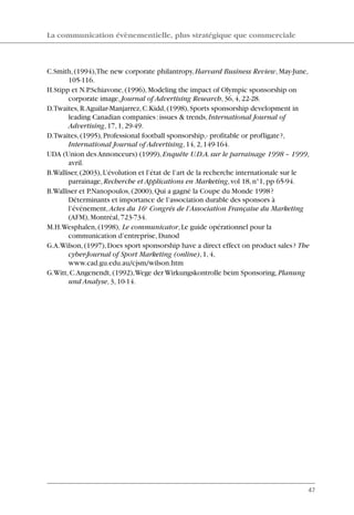 C.Smith,(1994),The new corporate philantropy,Harvard Business Review,May-June,
105-116.
H.Stipp et N.P.Schiavone,(1996),Modeling the impact of Olympic sponsorship on
corporate image,Journal of Advertising Research,36,4,22-28.
D.Twaites,R.Aguilar-Manjarrez,C.Kidd,(1998),Sports sponsorship development in
leading Canadian companies:issues & trends,International Journal of
Advertising,17,1,29-49.
D.Twaites,(1995),Professional football sponsorship,- profitable or profligate?,
International Journal of Advertising,14,2,149-164.
UDA (Union des Annonceurs) (1999),Enquête U.D.A.sur le parrainage 1998 – 1999,
avril.
B.Walliser,(2003),L’évolution et l’état de l’art de la recherche internationale sur le
parrainage,Recherche et Applications en Marketing,vol 18,n°1,pp 65-94.
B.Walliser et P.Nanopoulos,(2000),Qui a gagné la Coupe du Monde 1998?
Déterminants et importance de l’association durable des sponsors à
l’événement,Actes du 16e
Congrés de l’Association Française du Marketing
(AFM),Montréal,723-734.
M.H.Wesphalen,(1998), Le communicator,Le guide opérationnel pour la
communication d’entreprise,Dunod
G.A.Wilson,(1997),Does sport sponsorship have a direct effect on product sales? The
cyber-Journal of Sport Marketing (online),1,4,
www.cad.gu.edu.au/cjsm/wilson.htm
G.Witt,C.Angenendt,(1992),Wege der Wirkungskontrolle beim Sponsoring,Planung
und Analyse,3,10-14.
La communication évènementielle, plus stratégique que commerciale
47
06097-IntRevueV4 4/11/05 10:40 Page 47
 
