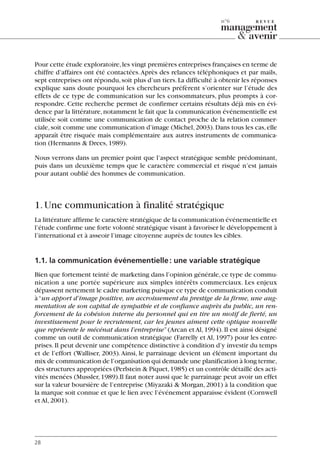 Pour cette étude exploratoire,les vingt premières entreprises françaises en terme de
chiffre d’affaires ont été contactées.Après des relances téléphoniques et par mails,
sept entreprises ont répondu,soit plus d’un tiers.La difficulté à obtenir les réponses
explique sans doute pourquoi les chercheurs préfèrent s’orienter sur l’étude des
effets de ce type de communication sur les consommateurs, plus prompts à cor-
respondre. Cette recherche permet de confirmer certains résultats déjà mis en évi-
dence par la littérature,notamment le fait que la communication événementielle est
utilisée soit comme une communication de contact proche de la relation commer-
ciale,soit comme une communication d’image (Michel,2003).Dans tous les cas,elle
apparaît être risquée mais complémentaire aux autres instruments de communica-
tion (Hermanns & Drees,1989).
Nous verrons dans un premier point que l’aspect stratégique semble prédominant,
puis dans un deuxième temps que le caractère commercial et risqué n’est jamais
pour autant oublié des hommes de communication.
1.Une communication à finalité stratégique
La littérature affirme le caractère stratégique de la communication événementielle et
l’étude confirme une forte volonté stratégique visant à favoriser le développement à
l’international et à asseoir l’image citoyenne auprès de toutes les cibles.
1.1. la communication événementielle: une variable stratégique
Bien que fortement teinté de marketing dans l’opinion générale,ce type de commu-
nication a une portée supérieure aux simples intérêts commerciaux. Les enjeux
dépassent nettement le cadre marketing puisque ce type de communication conduit
à“un apport d’image positive, un accroissement du prestige de la firme, une aug-
mentation de son capital de sympathie et de confiance auprès du public, un ren-
forcement de la cohésion interne du personnel qui en tire un motif de fierté, un
investissement pour le recrutement, car les jeunes aiment cette optique nouvelle
que représente le mécénat dans l’entreprise”(Arcan et Al,1994).Il est ainsi désigné
comme un outil de communication stratégique (Farrelly et Al, 1997) pour les entre-
prises.Il peut devenir une compétence distinctive à condition d’y investir du temps
et de l’effort (Walliser, 2003).Ainsi, le parrainage devient un élément important du
mix de communication de l’organisation qui demande une planification à long terme,
des structures appropriées (Perlstein & Piquet,1985) et un contrôle détaillé des acti-
vités menées (Mussler,1989).Il faut noter aussi que le parrainage peut avoir un effet
sur la valeur boursière de l’entreprise (Miyazaki & Morgan,2001) à la condition que
la marque soit connue et que le lien avec l’événement apparaisse évident (Cornwell
et Al,2001).
28
n°6
06097-IntRevueV4 4/11/05 10:40 Page 28
 
