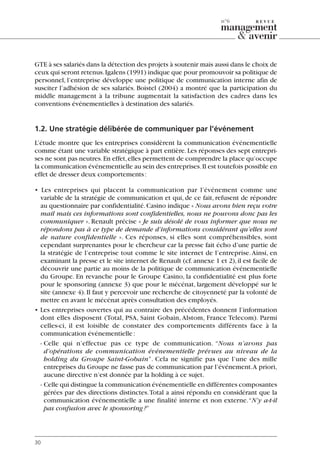GTE à ses salariés dans la détection des projets à soutenir mais aussi dans le choix de
ceux qui seront retenus.Igalens (1991) indique que pour promouvoir sa politique de
personnel, l’entreprise développe une politique de communication interne afin de
susciter l’adhésion de ses salariés. Boistel (2004) a montré que la participation du
middle management à la tribune augmentait la satisfaction des cadres dans les
conventions événementielles à destination des salariés.
1.2. Une stratégie délibérée de communiquer par l’événement
L’étude montre que les entreprises considèrent la communication événementielle
comme étant une variable stratégique à part entière.Les réponses des sept entrepri-
ses ne sont pas neutres.En effet,elles permettent de comprendre la place qu’occupe
la communication événementielle au sein des entreprises.Il est toutefois possible en
effet de dresser deux comportements:
• Les entreprises qui placent la communication par l’événement comme une
variable de la stratégie de communication et qui, de ce fait, refusent de répondre
au questionnaire par confidentialité.Casino indique « Nous avons bien reçu votre
mail mais ces informations sont confidentielles, nous ne pouvons donc pas les
communiquer ». Renault précise « Je suis désolé de vous informer que nous ne
répondons pas à ce type de demande d’informations considérant qu’elles sont
de nature confidentielle ». Ces réponses, si elles sont compréhensibles, sont
cependant surprenantes pour le chercheur car la presse fait écho d’une partie de
la stratégie de l’entreprise tout comme le site internet de l’entreprise.Ainsi, en
examinant la presse et le site internet de Renault (cf.annexe 1 et 2),il est facile de
découvrir une partie au moins de la politique de communication événementielle
du Groupe. En revanche pour le Groupe Casino, la confidentialité est plus forte
pour le sponsoring (annexe 3) que pour le mécénat, largement développé sur le
site (annexe 4).Il faut y percevoir une recherche de citoyenneté par la volonté de
mettre en avant le mécénat après consultation des employés.
• Les entreprises ouvertes qui au contraire des précédentes donnent l’information
dont elles disposent (Total, PSA, Saint Gobain, Alstom, France Telecom). Parmi
celles-ci, il est loisible de constater des comportements différents face à la
communication événementielle:
- Celle qui n’effectue pas ce type de communication. “Nous n’avons pas
d’opérations de communication événementielle prévues au niveau de la
holding du Groupe Saint-Gobain”. Cela ne signifie pas que l’une des mille
entreprises du Groupe ne fasse pas de communication par l’événement.A priori,
aucune directive n’est donnée par la holding à ce sujet.
- Celle qui distingue la communication événementielle en différentes composantes
gérées par des directions distinctes.Total a ainsi répondu en considérant que la
communication événementielle a une finalité interne et non externe.“N’y a-t-il
pas confusion avec le sponsoring?”
30
n°6
06097-IntRevueV4 4/11/05 10:40 Page 30
 
