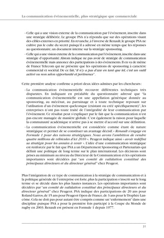 - Celle qui a une vision externe de la communication par l’événement,inscrite dans
une stratégie délibérée. Le groupe PSA n’a répondu que sur des opérations visant
des cibles externes en priorité.En revanche,à l’inverse de Renault,le groupe PSA ne
cultive pas le culte du secret puisqu’il a adressé en même temps que les réponses
au questionnaire,un document interne sur la stratégie sponsoring.
- Celle qui a une vision externe de la communication par l’événement,inscrite dans une
stratégie d’opportunité.Alstom indique ne pas avoir de stratégie de communication
événementielle mais annonce des participations à des événements.Il en va de même
de France Telecom qui ne présente que les opérations de sponsoring à caractère
commercial et sociétal. De ce fait,“il n’y a pas d’axe en tant que tel, c’est un outil
activé ou non selon opportunité et pertinence”.
Cette première analyse confirme a priori deux idées admises par les chercheurs:
- La communication événementielle recouvre différentes techniques très
disparates. En indiquant en préalable du questionnaire adressé que “la
communication événementielle est une appellation générique donnée au
sponsoring, au mécénat, au parrainage et à toute technique reposant sur
l’utilisation d’un événement quelconque (existant ou créé spécifiquement)”, les
entreprises n’ont pas toute traité de l’intégralité de leur communication par
l’événement. Ce résultat peut s’expliquer par le fait que la communication n’est
pas encore managée de manière globale. C’est également la raison pour laquelle
la communauté académique n’arrive pas à se mettre d’accord sur une définition.
- La communication événementielle est considérée comme étant de nature
stratégique et permet de se constituer un avantage décisif.« Renault s’engage en
Formule 1 pour des raisons stratégiques. Nous avons l’ambition de vendre
quatre millions de véhicules d’ici 2010 ». Peugeot indique ainsi « avoir redéfini
sa stratégie pour les années à venir ». L’idée d’une communication stratégique
est renforcée par le fait que PSA a un Département Sponsoring et Partenariats qui
définit une politique de long terme sur le plan international. Les décisions sont
prises au minimum au niveau du Directeur de la Communication et les opérations
importantes sont décidées par “un comité de validation constitué des
principaux directeurs et du directeur général” chez Peugeot.
Plus l’intégration de ce type de communication à la stratégie de communication et à
la politique générale de l’entreprise est forte,plus la participation s’inscrit sur le long
terme et se décide dans les plus hautes instances. Les opérations importantes sont
décidées par “un comité de validation constitué des principaux directeurs et du
directeur général” chez Peugeot. PSA indique des participations de 20 ans pour
Roland Garros,de 15 ans pour Peugeot Open de France,de 3 ans pour leTrophée Lan-
côme.Cela ne doit pas pour autant être compris comme un“enfermement”dans une
discipline puisque PSA a pour la première fois participé à la Coupe du Monde de
rugby en 2003.Renault est présent en Formule 1 depuis 1977.
La communication évènementielle, plus stratégique que commerciale
31
06097-IntRevueV4 4/11/05 10:40 Page 31
 