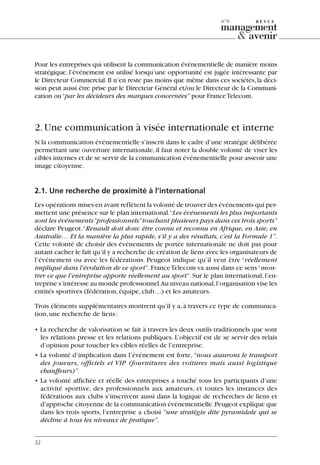 Pour les entreprises qui utilisent la communication événementielle de manière moins
stratégique, l’événement est utilisé lorsqu’une opportunité est jugée intéressante par
le Directeur Commercial.Il n’en reste pas moins que même dans ces sociétés,la déci-
sion peut aussi être prise par le Directeur Général et/ou le Directeur de la Communi-
cation ou“par les décideurs des marques concernées” pour FranceTelecom.
2.Une communication à visée internationale et interne
Si la communication événementielle s’inscrit dans le cadre d’une stratégie délibérée
permettant une ouverture internationale, il faut noter la double volonté de viser les
cibles internes et de se servir de la communication événementielle pour asseoir une
image citoyenne.
2.1. Une recherche de proximité à l’international
Les opérations mises en avant reflètent la volonté de trouver des événements qui per-
mettent une présence sur le plan international.“Les événements les plus importants
sont les événements“professionnels”touchant plusieurs pays dans ces trois sports”
déclare Peugeot.“Renault doit donc être connu et reconnu en Afrique, en Asie, en
Australie… Et la manière la plus rapide, s’il y a des résultats, c’est la Formule 1”.
Cette volonté de choisir des événements de portée internationale ne doit pas pour
autant cacher le fait qu’il y a recherche de création de liens avec les organisateurs de
l’événement ou avec les fédérations. Peugeot indique qu’il veut être “réellement
impliqué dans l’évolution de ce sport”.FranceTelecom va aussi dans ce sens“mon-
trer ce que l’entreprise apporte réellement au sport”.Sur le plan international,l’en-
treprise s’intéresse au monde professionnel.Au niveau national,l’organisation vise les
entités sportives (fédération,équipe,club…) et les amateurs.
Trois éléments supplémentaires montrent qu’il y a,à travers ce type de communica-
tion,une recherche de liens:
• La recherche de valorisation se fait à travers les deux outils traditionnels que sont
les relations presse et les relations publiques. L’objectif est de se servir des relais
d’opinion pour toucher les cibles réelles de l’entreprise.
• La volonté d’implication dans l’événement est forte, “nous assurons le transport
des joueurs, officiels et VIP (fournitures des voitures mais aussi logistique
chauffeurs)”.
• La volonté affichée et réelle des entreprises a touché tous les participants d’une
activité sportive, des professionnels aux amateurs, et toutes les instances des
fédérations aux clubs s’inscrivent aussi dans la logique de recherches de liens et
d’approche citoyenne de la communication événementielle.Peugeot explique que
dans les trois sports, l’entreprise a choisi “une stratégie dite pyramidale qui se
décline à tous les niveaux de pratique”.
32
n°6
06097-IntRevueV4 4/11/05 10:40 Page 32
 