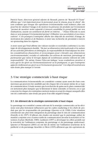 Patrick Faure, directeur général adjoint de Renault, patron de “Renault F1 Team”
affirme que“c’est important pour le personnel, pour le réseau, pour le client”.Als-
tom confirme que lorsque des opérations événementielles sont réalisées, elles ont
pour but de valoriser l’image et de motiver.La présence de produits sur l’événement
“permet de montrer notre capacité à innover, sensibilise le grand public sur nos
réalisations, suscite un sentiment de fierté en interne…”. France Telecom va aussi
dans ce sens puisque l’événementiel permet“d’illustrer nos savoir-faire et nos inno-
vations”. C’est pourquoi, l’entreprise affiche des objectifs de notoriété, d’image, de
motivation des salariés et de Business.A noter une recherche de proximité à travers
un sponsoring dans les régions.
A noter aussi queTotal affirme des valeurs sociales et sociétales conformes à sa stra-
tégie de développement durable.“De par sa dimension internationale et la nature
de ses activités pétrolières et chimiques, la responsabilité de Total dépasse les stric-
tes considérations financières et économiques pour s’étendre aux dimensions
environnementales, sociales et culturelles. Les actions de mécénat, parrainage et
partenariat que mène le Groupe depuis de nombreuses années relèvent de cette
responsabilité”. De même, France Telecom indique “nous souhaitons montrer à
ceux qui le (le sport ou l’événement)suivent ou le pratiquent, ce que l’entreprise
apporte réellement au sport ou à l’événement sponsorisé”.Cet objectif sociétal sera
sans doute plus marqué à l’avenir.
3.Une stratégie commerciale à haut risque
La communication événementielle est considérée comme ayant aussi des buts com-
merciaux qui peuvent être annihilés par des risques liés à la nature même de ce type
de communication.L’étude montre que la recherche de gains sur le plan commerciale
est nettement plus marquée que la littérature le laisse entendre.A l’inverse,en ce qui
concerne les risques,les entreprises mettent moins en avant les risques auxquels elles
ont été confrontées,sans doute par peur d’un effet négatif d’image.
3.1. Un élément de la stratégie commerciale à haut risque
Le parrainage est considéré comme relevant de la stratégie commerciale car les déci-
sions sont plus fortement influencées par les cadres marketing et les chefs de pro-
duit que par les responsables du parrainage (Quester et Al, 1998). Cette situation
entraînerait une plus forte intégration du parrainage dans le mix de communication
(Farrelly et Al, 1997). D’ailleurs, des études ont montré que le parrainage, utilisé de
manière conjointe avec d’autres outils de communication,favorise la notoriété et l’in-
tention d’achat (Merbold, 1989). Lardinoit (1997) a développé les effets positifs sur
la notoriété de l’utilisation conjointe du parrainage et du parrainage audiovisuel.
Quester et Thompson (2001) en ont fait de même sur l’utilisation synchrone de la
publicité et du parrainage.Koschler et Merz (1995) affirment que des opérations de
34
n°6
06097-IntRevueV4 4/11/05 10:40 Page 34
 