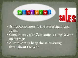 • Brings consumers to the stores again and
again.
• Consumers visit a Zara store 17 times a year
on average
• Allows Zara to keep the sales strong
throughout the year
 