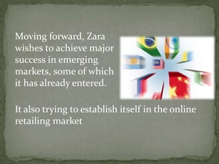 Moving forward, Zara
wishes to achieve major
success in emerging
markets, some of which
it has already entered.
It also trying to establish itself in the online
retailing market
 
