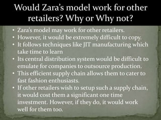 Would Zara’s model work for other
retailers? Why or Why not?
• Zara’s model may work for other retailers.
• However, it would be extremely difficult to copy.
• It follows techniques like JIT manufacturing which
take time to learn
• Its central distribution system would be difficult to
emulate for companies to outsource production.
• This efficient supply chain allows them to cater to
fast fashion enthusiasts.
• If other retailers wish to setup such a supply chain,
it would cost them a significant one time
investment. However, if they do, it would work
well for them too.
 