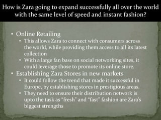 How is Zara going to expand successfully all over the world
with the same level of speed and instant fashion?
• Online Retailing
• This allows Zara to connect with consumers across
the world, while providing them access to all its latest
collection
• With a large fan base on social networking sites, it
could leverage those to promote its online store.
• Establishing Zara Stores in new markets
• It could follow the trend that made it successful in
Europe, by establishing stores in prestigious areas.
• They need to ensure their distribution network is
upto the task as “fresh” and “fast” fashion are Zara’s
biggest strengths
 