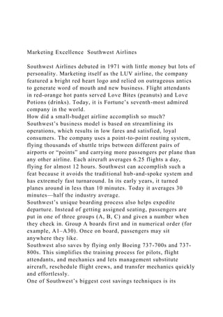 Marketing Excellence Southwest Airlines
Southwest Airlines debuted in 1971 with little money but lots of
personality. Marketing itself as the LUV airline, the company
featured a bright red heart logo and relied on outrageous antics
to generate word of mouth and new business. Flight attendants
in red-orange hot pants served Love Bites (peanuts) and Love
Potions (drinks). Today, it is Fortune’s seventh-most admired
company in the world.
How did a small-budget airline accomplish so much?
Southwest’s business model is based on streamlining its
operations, which results in low fares and satisfied, loyal
consumers. The company uses a point-to-point routing system,
flying thousands of shuttle trips between different pairs of
airports or “points” and carrying more passengers per plane than
any other airline. Each aircraft averages 6.25 flights a day,
flying for almost 12 hours. Southwest can accomplish such a
feat because it avoids the traditional hub-and-spoke system and
has extremely fast turnaround. In its early years, it turned
planes around in less than 10 minutes. Today it averages 30
minutes—half the industry average.
Southwest’s unique boarding process also helps expedite
departure. Instead of getting assigned seating, passengers are
put in one of three groups (A, B, C) and given a number when
they check in. Group A boards first and in numerical order (for
example, A1–A30). Once on board, passengers may sit
anywhere they like.
Southwest also saves by flying only Boeing 737-700s and 737-
800s. This simplifies the training process for pilots, flight
attendants, and mechanics and lets management substitute
aircraft, reschedule flight crews, and transfer mechanics quickly
and effortlessly.
One of Southwest’s biggest cost savings techniques is its
 