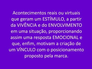 Acontecimentos reais ou virtuais
 que geram um ESTÍMULO, a partir
 da VIVÊNCIA e do ENVOLVIMENTO
 em uma situação, proporcionando
 assim uma resposta EMOCIONAL e
  que, enfim, motivam a criação de
um VÍNCULO com o posicionamento
        proposto pela marca.
 