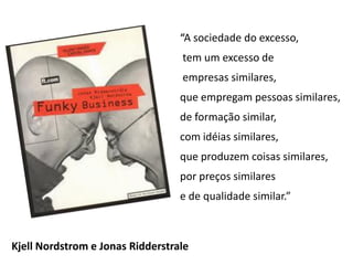 “A sociedade do excesso,
                                  tem um excesso de
                                  empresas similares,
                                  que empregam pessoas similares,
                                  de formação similar,
                                  com idéias similares,
                                  que produzem coisas similares,
                                  por preços similares
                                  e de qualidade similar.”



Kjell Nordstrom e Jonas Ridderstrale
 