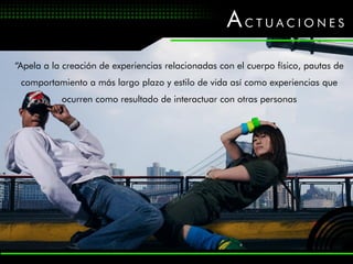 ACTUACIONES
“Apela a la creación de experiencias relacionadas con el cuerpo físico, pautas de
 comportamiento a más largo plazo y estilo de vida así como experiencias que
           ocurren como resultado de interactuar con otras personas
 