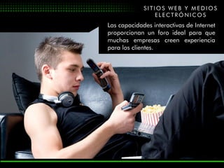SITIOS WEB Y MEDIOS
                ELECTRÓNICOS
Las capacidades interactivas de Internet
proporcionan un foro ideal para que
muchas empresas creen experiencia
para los clientes.
 