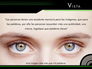 V I S TA

“Las personas tienen una excelente memoria para las imágenes, que para
 las palabras, por ello las personas recuerdan más una publicidad, una
                marca, logotipos que palabras claves”




                 Una imagen vale más que mil palabras
 