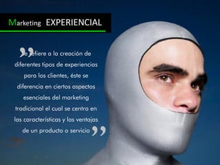 Marketing EXPERIENCIAL


   Se refiere a la creación de
 diferentes tipos de experiencias
    para los clientes, éste se
  diferencia en ciertos aspectos
    esenciales del marketing
 tradicional el cual se centra en
 las características y las ventajas
    de un producto o servicio
 