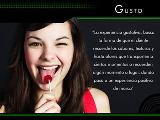 G US TO
“La experiencia gustativa, busca
   la forma de que el cliente
recuerde los sabores, texturas y
hasta olores que transporten a
ciertos momentos o recuerden
algún momento o lugar, dando
paso a un experiencia positiva
          de marca”
 