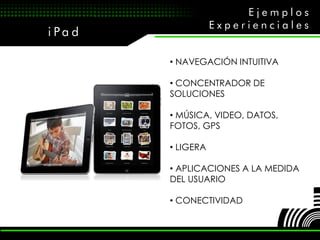 Ejemplos
                    Experienciales
i Pa d

         • NAVEGACIÓN INTUITIVA

         • CONCENTRADOR DE
         SOLUCIONES

         • MÚSICA, VIDEO, DATOS,
         FOTOS, GPS

         • LIGERA

         • APLICACIONES A LA MEDIDA
         DEL USUARIO

         • CONECTIVIDAD
 