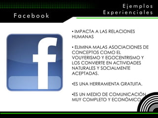 Ejemplos
                       Experienciales
Facebook

           • IMPACTA A LAS RELACIONES
           HUMANAS

           • ELIMINA MALAS ASOCIACIONES DE
           CONCEPTOS COMO EL
           VOUYERISMO Y EGOCENTRISMO Y
           LOS CONVIERTE EN ACTIVIDADES
           NATURALES Y SOCIALMENTE
           ACEPTADAS.

           •ES UNA HERRAMIENTA GRATUITA.

           •ES UN MEDIO DE COMUNICACIÓN
           MUY COMPLETO Y ECONÓMICO.
 
