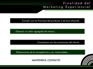 Finalidad del
                         Marketing Experiencial



     Cumplir con la Promesa del producto o servicio ofrecido



Generar un valor agregado de marca…



                    Conectarse con las emociones del cliente



Diferenciarse de la competencia y ser memorables...


               MANTENER EL CONTACTO
 