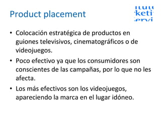 Product placement Colocación estratégica de productos en guiones televisivos, cinematográficos o de videojuegos. Poco efectivo ya que los consumidores son conscientes de las campañas, por lo que no les afecta. Los más efectivos son los videojuegos, apareciendo la marca en el lugar idóneo. 