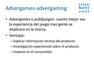 Advergames-advergaming Advergames  o  publijuegos:  cuanto mejor sea la experiencia del juego mas gente se implicara en la marca. Ventajas:  Explicar información técnica del producto. Investigación experiencial sobre el producto. Impacto en el consumidor. 
