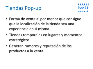 Tiendas Pop-up Forma de venta al por menor que consigue que la localización de la tienda sea una experiencia en sí misma. Tiendas temporales en lugares y momentos estratégicos.  Generan rumores y reputación de los productos a la venta. 