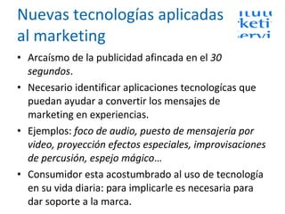 Nuevas tecnologías aplicadas al marketing Arcaísmo de la publicidad afincada en el  30 segundos .   Necesario identificar aplicaciones tecnologícas que puedan ayudar a convertir los mensajes de marketing en experiencias. Ejemplos:  foco de audio, puesto de mensajería por video, proyección efectos especiales, improvisaciones de percusión, espejo mágico … Consumidor esta acostumbrado al uso de tecnología en su vida diaria: para implicarle es necesaria para dar soporte a la marca. 