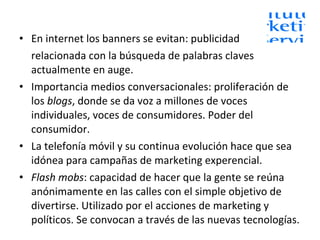 En internet los banners se evitan: publicidad  relacionada con la búsqueda de palabras claves actualmente en auge. Importancia medios conversacionales: proliferación de los  blogs , donde se da voz a millones de voces individuales, voces de consumidores. Poder del consumidor. La telefonía móvil y su continua evolución hace que sea idónea para campañas de marketing experencial. Flash mobs : capacidad de hacer que la gente se reúna anónimamente en las calles con el simple objetivo de divertirse. Utilizado por el acciones de marketing y políticos. Se convocan a través de las nuevas tecnologías. 