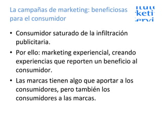 La campañas de marketing: beneficiosas para el consumidor Consumidor saturado de la infiltración publicitaria. Por ello: marketing experiencial, creando experiencias que reporten un beneficio al consumidor. Las marcas tienen algo que aportar a los consumidores, pero también los consumidores a las marcas. 