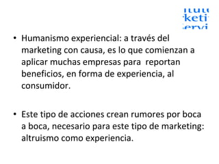 Humanismo experiencial: a través del marketing con causa, es lo que comienzan a aplicar muchas empresas para  reportan beneficios, en forma de experiencia, al consumidor. Este tipo de acciones crean rumores por boca a boca, necesario para este tipo de marketing: altruismo como experiencia. 