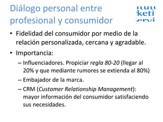 Diálogo personal entre profesional y consumidor Fidelidad del consumidor por medio de la relación personalizada, cercana y agradable. Importancia: Influenciadores. Propiciar  regla 80-20  (llegar al 20% y que mediante rumores se extienda al 80%) Embajador de la marca. CRM ( Customer Relationship Management ): mayor información del consumidor satisfaciendo sus necesidades. 