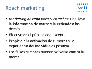 Roach marketing Marketing de cebo para cucarachas : una lleva la información de marca y la extiende a las demás. Efectivo en el público adolescente. Propicio a la activación de rumores si la experiencia del individuo es positiva. Los falsos rumores pueden volverse contra la marca. 
