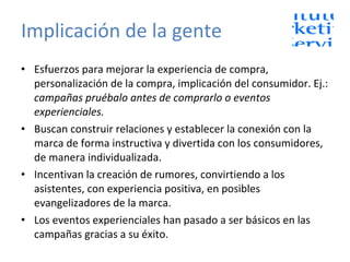 Implicación de la gente Esfuerzos para mejorar la experiencia de compra, personalización de la compra, implicación del consumidor. Ej.:  campañas pruébalo antes de comprarlo o eventos experienciales. Buscan construir relaciones y establecer la conexión con la marca de forma instructiva y divertida con los consumidores, de manera individualizada. Incentivan la creación de rumores, convirtiendo a los asistentes, con experiencia positiva, en posibles evangelizadores de la marca. Los eventos experienciales han pasado a ser básicos en las campañas gracias a su éxito. 