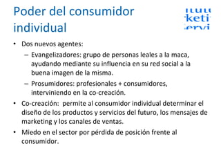 Poder del consumidor individual Dos nuevos agentes:  Evangelizadores: grupo de personas leales a la maca, ayudando mediante su influencia en su red social a la buena imagen de la misma. Prosumidores: profesionales + consumidores, interviniendo en la co-creación. Co-creación:  permite al consumidor individual determinar el diseño de los productos y servicios del futuro, los mensajes de marketing y los canales de ventas. Miedo en el sector por pérdida de posición frente al consumidor. 