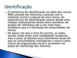  O marketing de identificação vai além dos outros
MEEs porque ele relaciona a pessoa com o
contexto social e cultural de uma marca. As
experiências de identificação variam desde uma
relação relativamente direta entre membros de
grupos de referência até a um nível mais
complexo que é a formação de comunidades de
marca.
 Na época em que o livro foi escrito, as redes
sociais ainda eram uma realidadede incipiente,
mas o autor já adianta esse movimento atual em
que os consumidores consideram a marca como
centro da organização social e assumem um
papel de marketing eles mesmos.
 