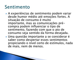  A experiências de sentimento podem variar
desde humor médio até emoções fortes. A
situação de consumo é muito
importante, mas as comunicações pré-
compra podem influenciar o tipo de
sentimento, fazendo com que o ato de
consumo seja sentido da forma desejada.
 Uma questão importante a se considerar é
saber como despertar esses sentimentos
propiciando o nível certo de estímulos, nada
de mais, nem de menos.
 