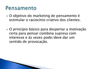  O objetivo do marketing de pensamento é
estimular o raciocínio criativo dos clientes.
 O princípio básico para despertar a motivação
certa para pensar combina supresa com
interesse e ás vezes pode/deve dar um
sentido de provocação.
 