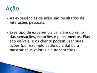  As experiências de ação são resultados de
interações pessoais.
 Esse tipo de experiência vai além do reino
das sensações, emoções e pensamentos. Elas
são visíveis, e os cliente podem usar suas
ações (por exemplo estilo de vida) para
mostrar seus valores e autoconceitos
 