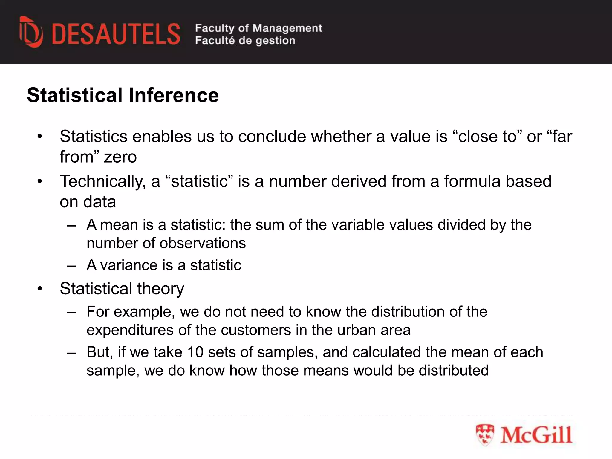 • Statistics enables us to conclude whether a value is “close to” or “far
from” zero
• Technically, a “statistic” is a number derived from a formula based
on data
– A mean is a statistic: the sum of the variable values divided by the
number of observations
– A variance is a statistic
• Statistical theory
– For example, we do not need to know the distribution of the
expenditures of the customers in the urban area
– But, if we take 10 sets of samples, and calculated the mean of each
sample, we do know how those means would be distributed
Statistical Inference
 