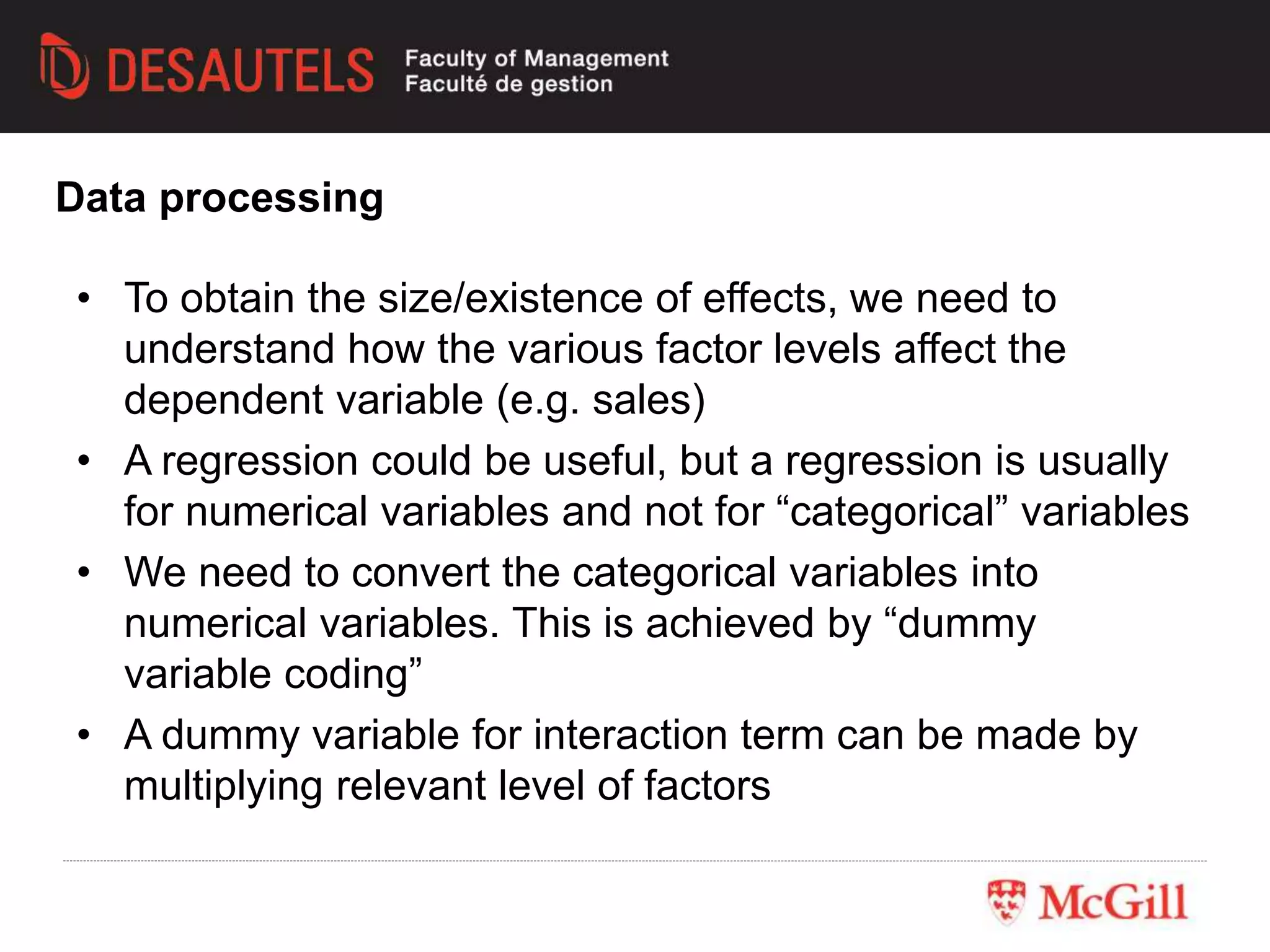 • To obtain the size/existence of effects, we need to
understand how the various factor levels affect the
dependent variable (e.g. sales)
• A regression could be useful, but a regression is usually
for numerical variables and not for “categorical” variables
• We need to convert the categorical variables into
numerical variables. This is achieved by “dummy
variable coding”
• A dummy variable for interaction term can be made by
multiplying relevant level of factors
Data processing
 